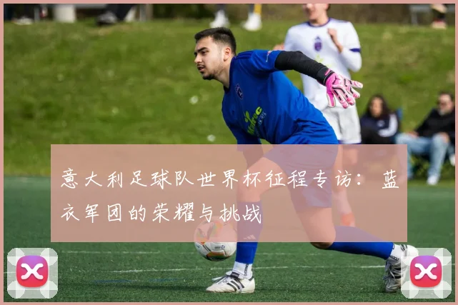 意大利足球队世界杯征程专访：蓝衣军团的荣耀与挑战