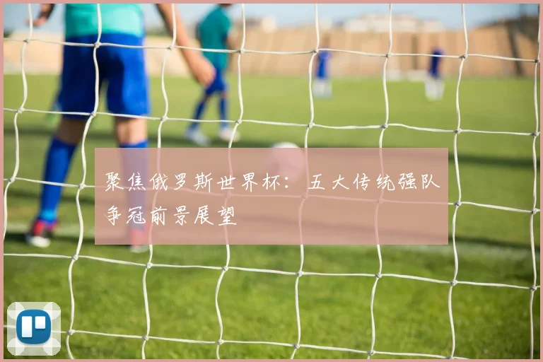聚焦俄罗斯世界杯：五大传统强队争冠前景展望