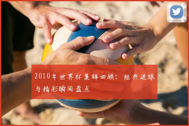 2010年世界杯集锦回顾：经典进球与精彩瞬间盘点