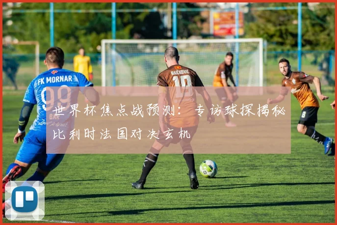 世界杯焦点战预测：专访球探揭秘比利时法国对决玄机