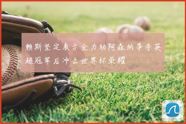 赖斯坚定表示全力助阿森纳争夺英超冠军后冲击世界杯荣耀