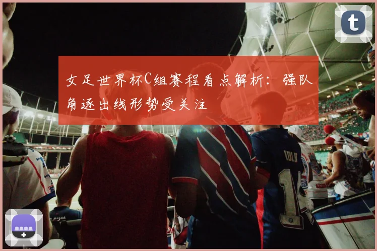 女足世界杯C组赛程看点解析：强队角逐出线形势受关注