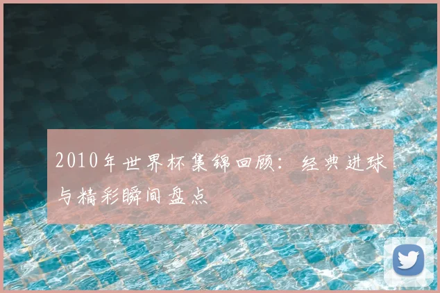 2010年世界杯集锦回顾:经典进球与精彩瞬间盘点