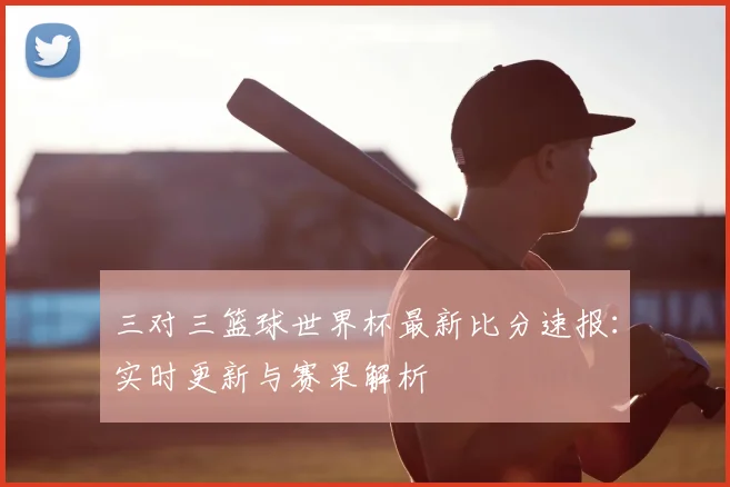 三对三篮球世界杯最新比分速报：实时更新与赛果解析