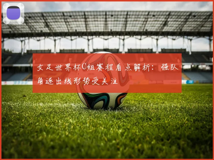 女足世界杯C组赛程看点解析：强队角逐出线形势受关注