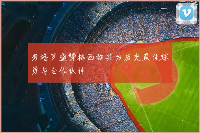 劳塔罗盛赞梅西称其为历史最佳球员与合作伙伴