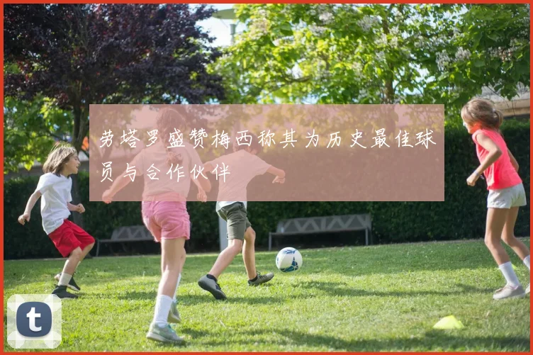 劳塔罗盛赞梅西称其为历史最佳球员与合作伙伴