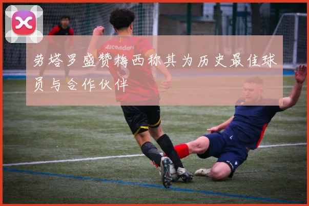劳塔罗盛赞梅西称其为历史最佳球员与合作伙伴