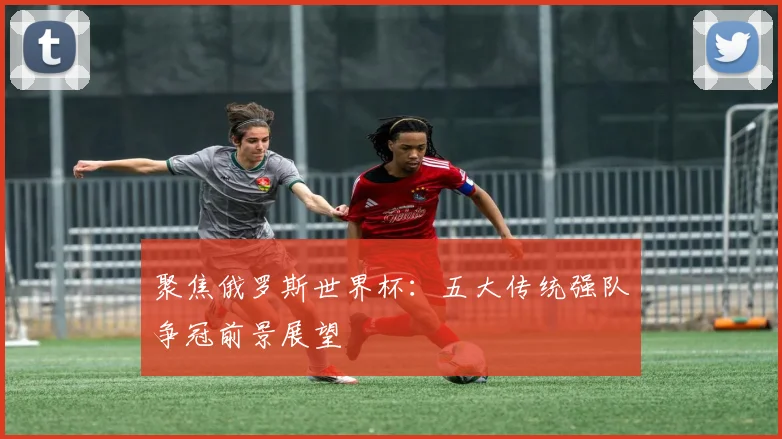 聚焦俄罗斯世界杯：五大传统强队争冠前景展望