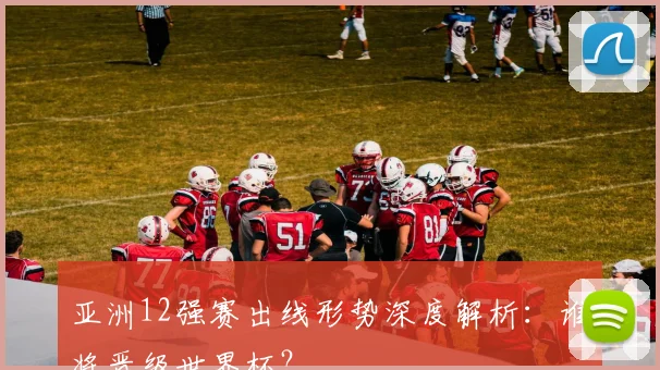 亚洲12强赛出线形势深度解析：谁将晋级世界杯？
