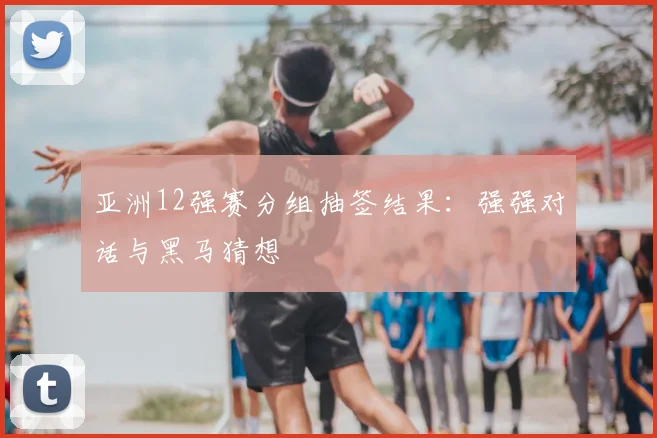 亚洲12强赛分组抽签结果:强强对话与黑马猜想