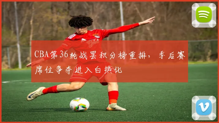 CBA第36轮战罢积分榜重排，季后赛席位争夺进入白热化