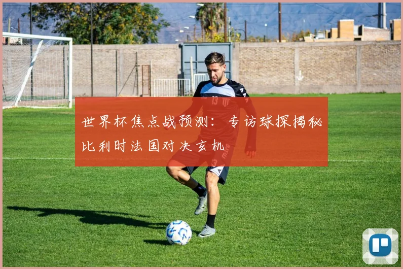 世界杯焦点战预测：专访球探揭秘比利时法国对决玄机