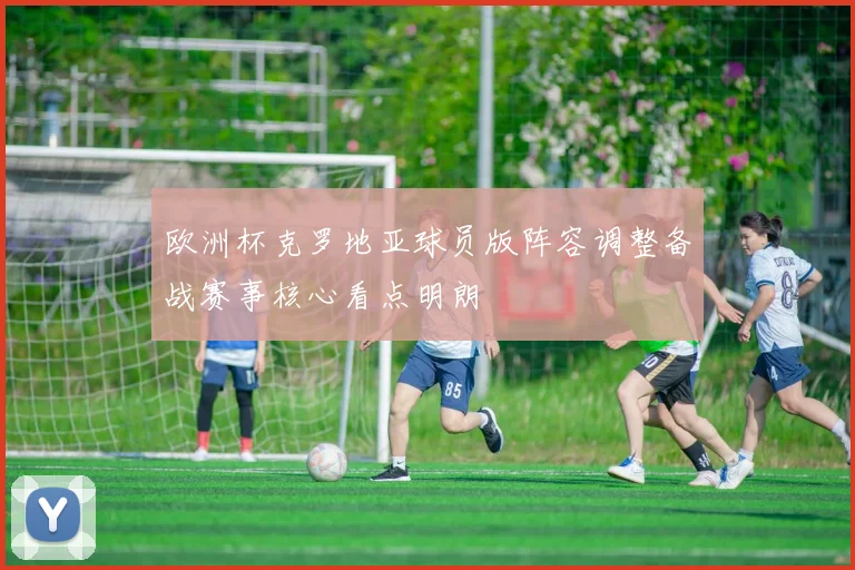 欧洲杯克罗地亚球员版阵容调整备战赛事核心看点明朗
