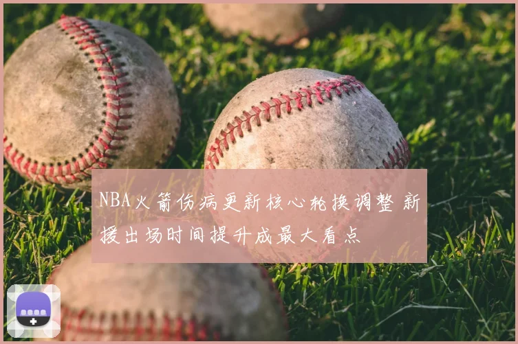 NBA火箭伤病更新核心轮换调整 新援出场时间提升成最大看点