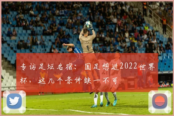 专访足坛名宿:国足想进2022世界杯,这几个条件缺一不可