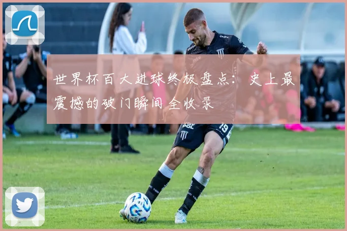 世界杯百大进球终极盘点:史上最震撼的破门瞬间全收录