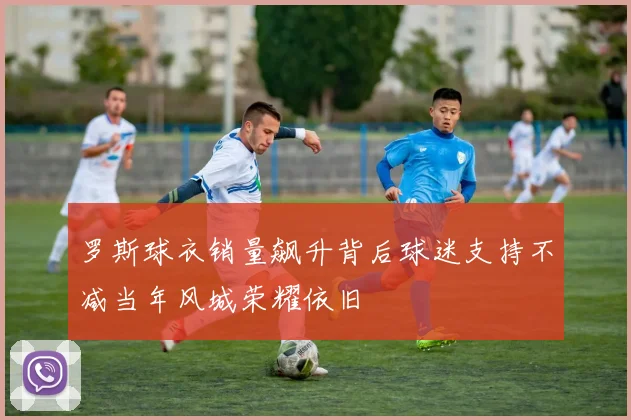 罗斯球衣销量飙升背后球迷支持不减当年风城荣耀依旧