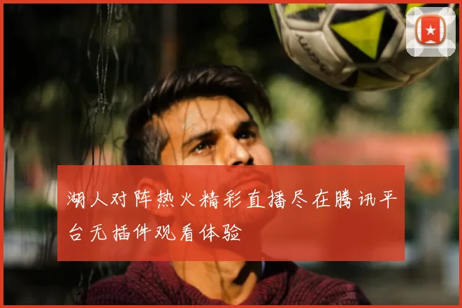 湖人对阵热火精彩直播尽在腾讯平台无插件观看体验