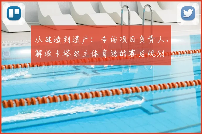 从建造到遗产：专访项目负责人，解读卡塔尔主体育场的赛后规划